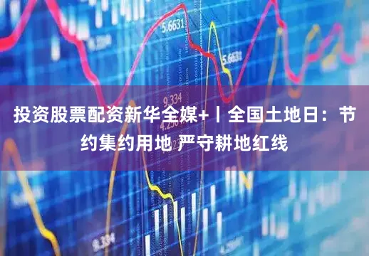 投资股票配资新华全媒+丨全国土地日：节约集约用地 严守耕地红线
