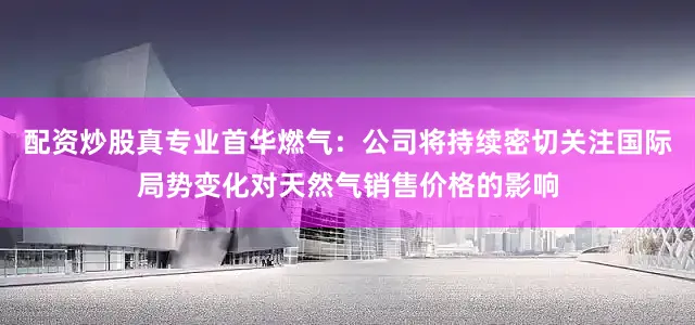 配资炒股真专业首华燃气：公司将持续密切关注国际局势变化对天然气销售价格的影响
