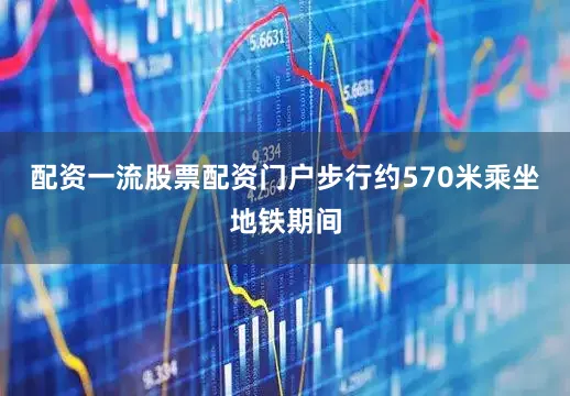 配资一流股票配资门户步行约570米乘坐地铁期间