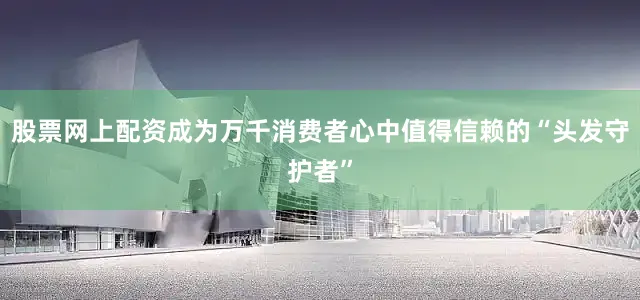 股票网上配资成为万千消费者心中值得信赖的“头发守护者”