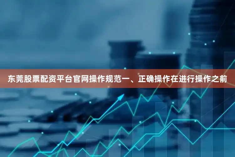 东莞股票配资平台官网操作规范一、正确操作在进行操作之前