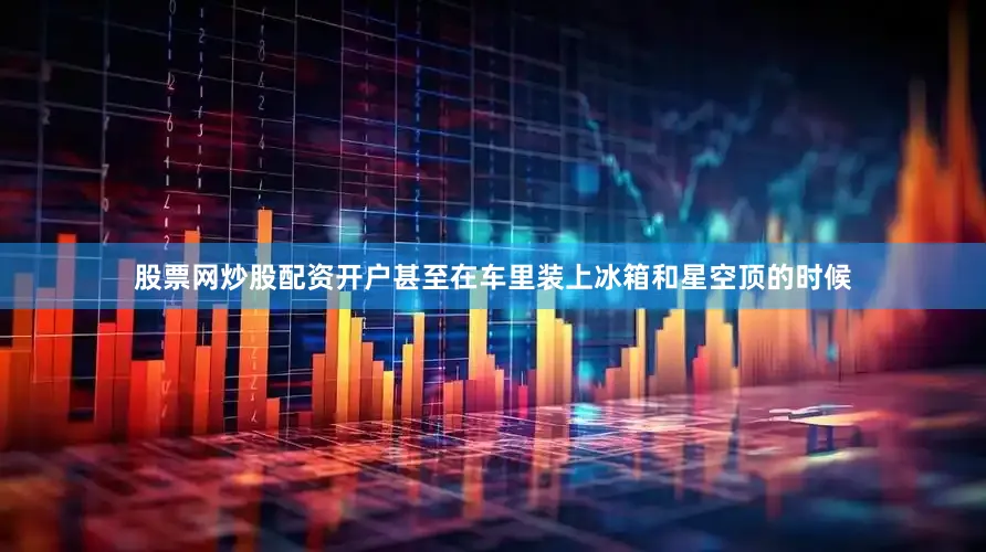 股票网炒股配资开户甚至在车里装上冰箱和星空顶的时候