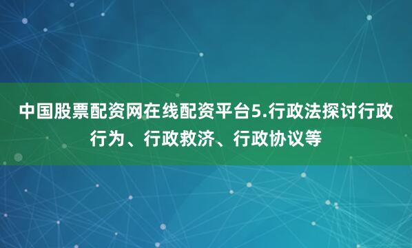 中国股票配资网在线配资平台5.行政法探讨行政行为、行政救济、行政协议等