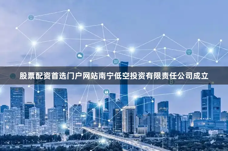 股票配资首选门户网站南宁低空投资有限责任公司成立