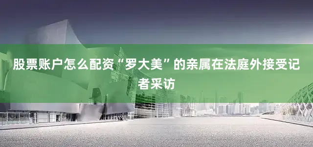股票账户怎么配资“罗大美”的亲属在法庭外接受记者采访