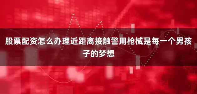 股票配资怎么办理近距离接触警用枪械是每一个男孩子的梦想