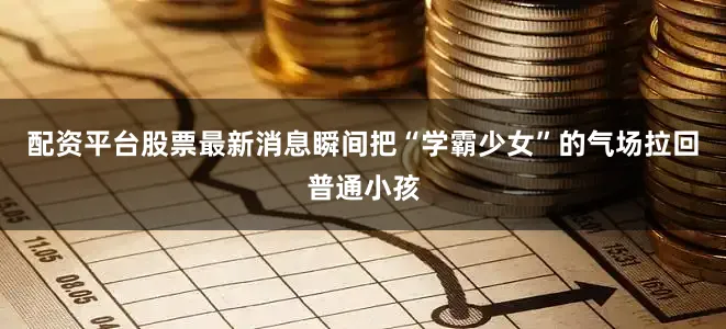配资平台股票最新消息瞬间把“学霸少女”的气场拉回普通小孩
