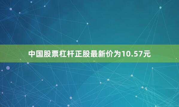 中国股票杠杆正股最新价为10.57元
