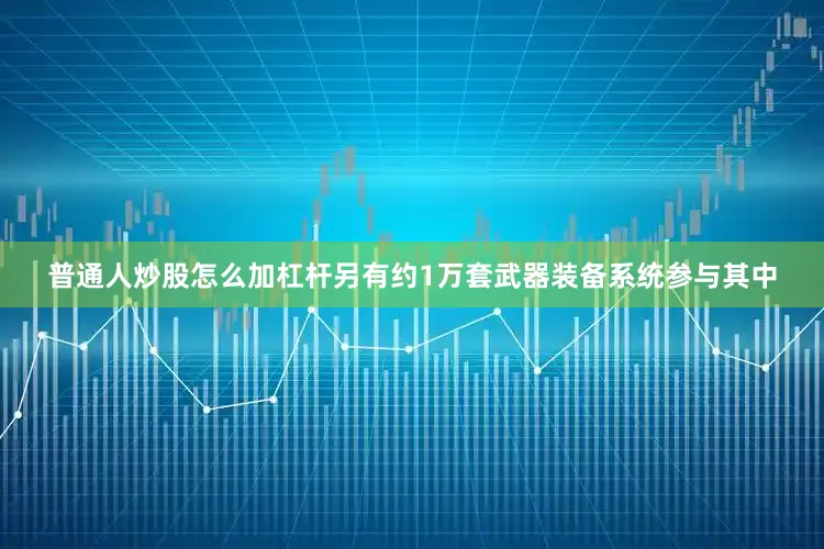 普通人炒股怎么加杠杆另有约1万套武器装备系统参与其中