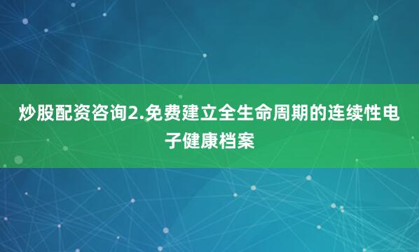 炒股配资咨询2.免费建立全生命周期的连续性电子健康档案