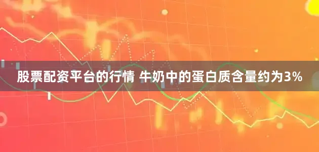 股票配资平台的行情 牛奶中的蛋白质含量约为3%