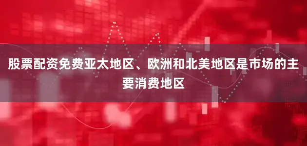 股票配资免费亚太地区、欧洲和北美地区是市场的主要消费地区